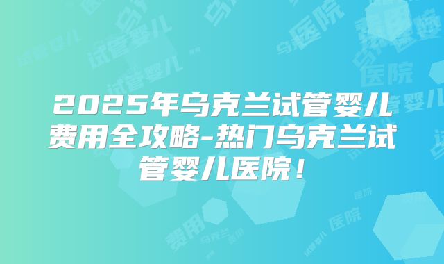 2025年乌克兰试管婴儿费用全攻略-热门乌克兰试管婴儿医院!