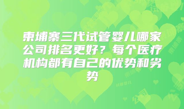 柬埔寨三代试管婴儿哪家公司排名更好？每个医疗机构都有自己的优势和劣势