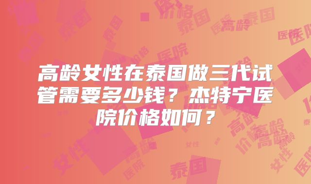 高龄女性在泰国做三代试管需要多少钱？杰特宁医院价格如何？