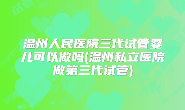 温州人民医院三代试管婴儿可以做吗(温州私立医院做第三代试管)
