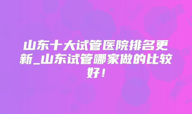 山东十大试管医院排名更新_山东试管哪家做的比较好！