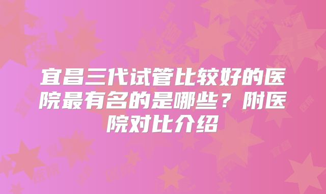 宜昌三代试管比较好的医院最有名的是哪些?附医院对比介绍