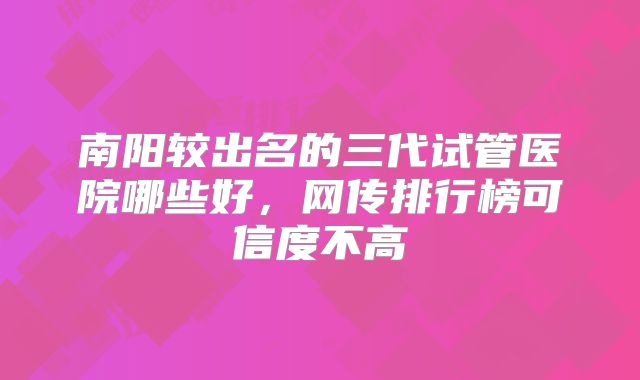 南阳较出名的三代试管医院哪些好，网传排行榜可信度不高