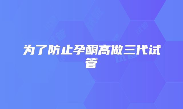 为了防止孕酮高做三代试管