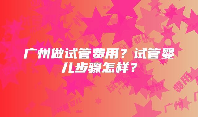 广州做试管费用？试管婴儿步骤怎样？