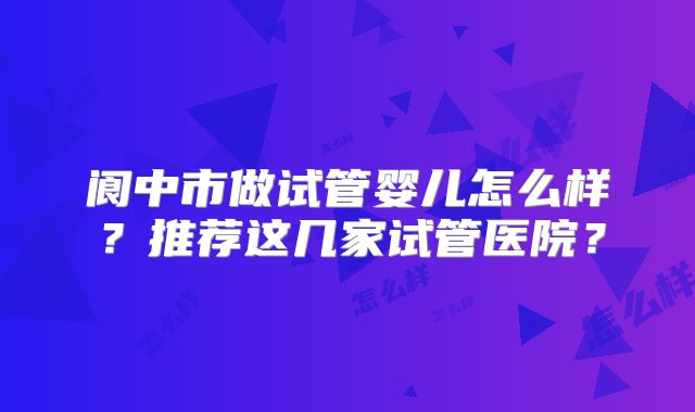 阆中市做试管婴儿怎么样？推荐这几家试管医院？