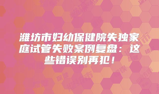 潍坊市妇幼保健院失独家庭试管失败案例复盘：这些错误别再犯！