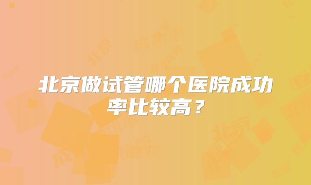 北京做试管哪个医院成功率比较高？