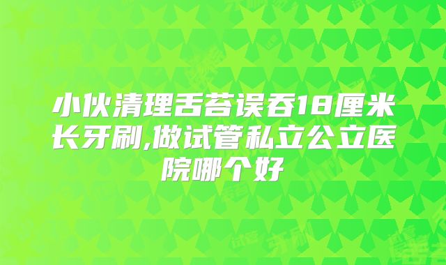 小伙清理舌苔误吞18厘米长牙刷,做试管私立公立医院哪个好
