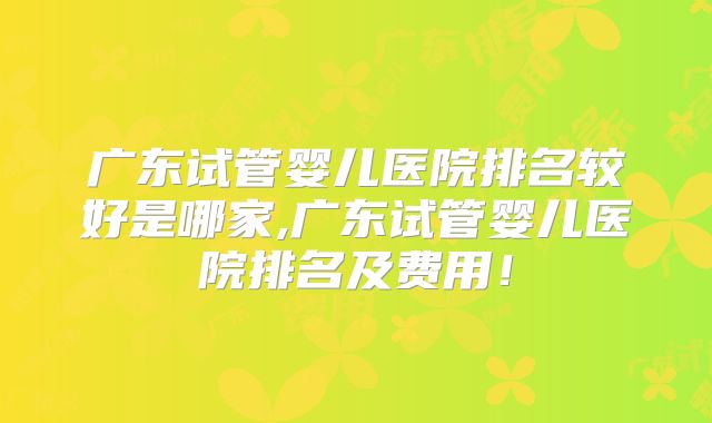 广东试管婴儿医院排名较好是哪家,广东试管婴儿医院排名及费用！