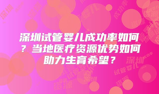 深圳试管婴儿成功率如何?当地医疗资源优势如何助力生育希望?