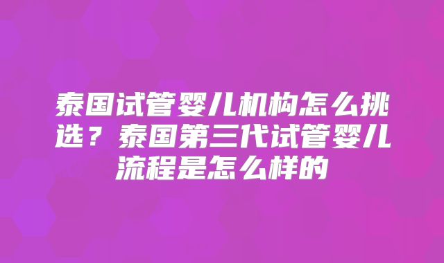 泰国试管婴儿机构怎么挑选？泰国第三代试管婴儿流程是怎么样的
