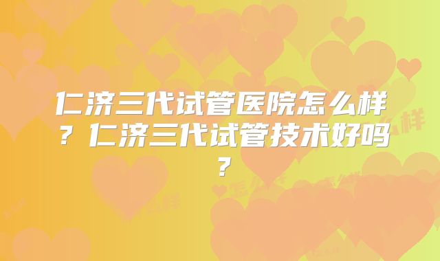 仁济三代试管医院怎么样?仁济三代试管技术好吗?