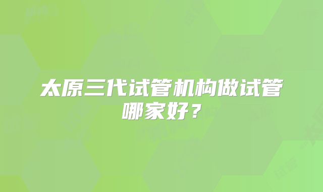太原三代试管机构做试管哪家好？