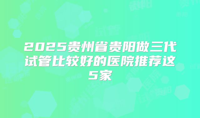 2025贵州省贵阳做三代试管比较好的医院推荐这5家