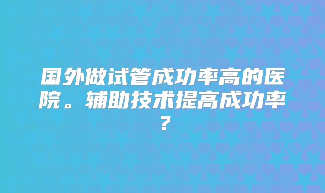 国外做试管成功率高的医院。辅助技术提高成功率？