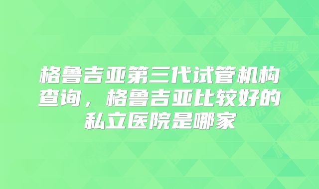 格鲁吉亚第三代试管机构查询，格鲁吉亚比较好的私立医院是哪家