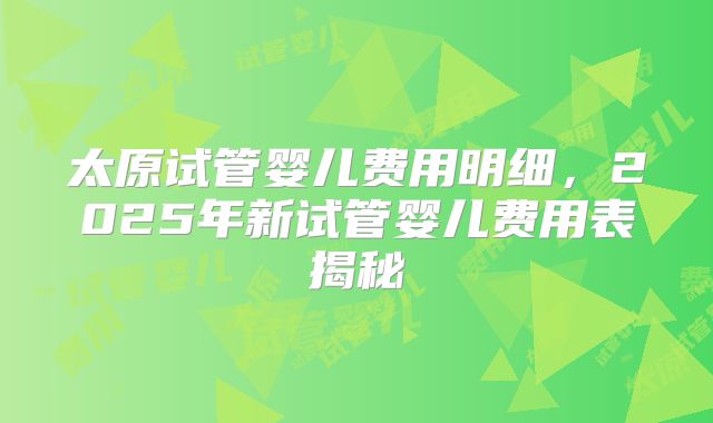 太原试管婴儿费用明细，2025年新试管婴儿费用表揭秘