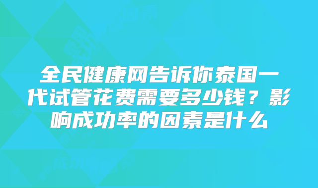 全民健康网告诉你泰国一代试管花费需要多少钱？影响成功率的因素是什么