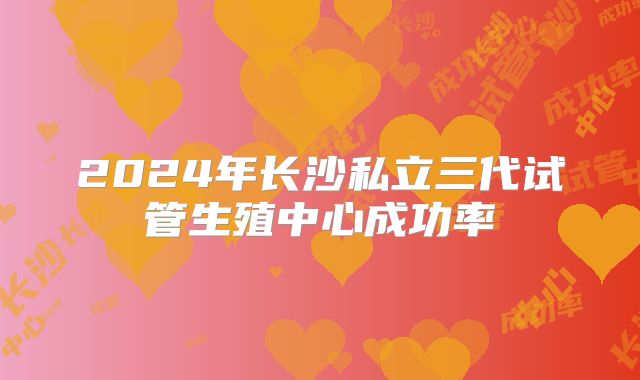 2024年长沙私立三代试管生殖中心成功率