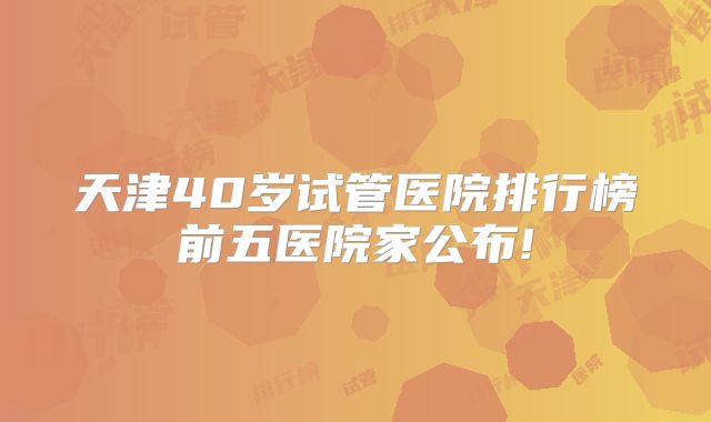 天津40岁试管医院排行榜前五医院家公布!