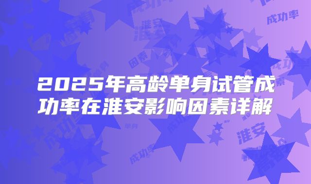 2025年高龄单身试管成功率在淮安影响因素详解