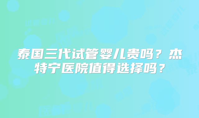 泰国三代试管婴儿贵吗？杰特宁医院值得选择吗？