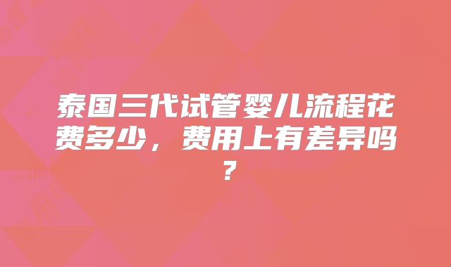 泰国三代试管婴儿流程花费多少，费用上有差异吗？