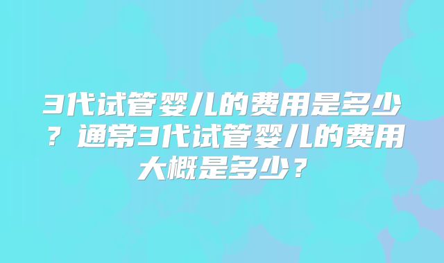 3代试管婴儿的费用是多少？通常3代试管婴儿的费用大概是多少？