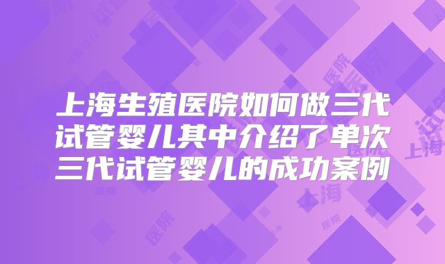 上海生殖医院如何做三代试管婴儿其中介绍了单次三代试管婴儿的成功案例