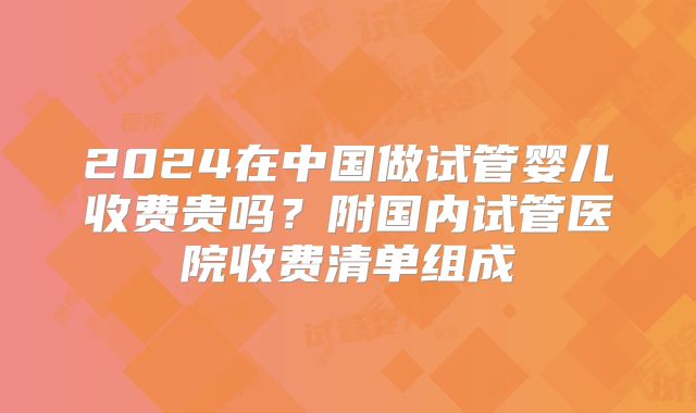 2024在中国做试管婴儿收费贵吗？附国内试管医院收费清单组成