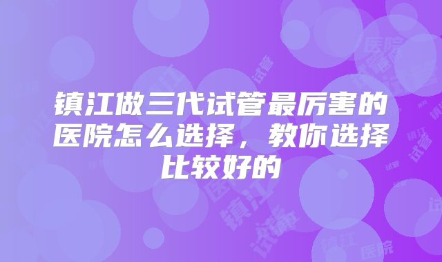 镇江做三代试管最厉害的医院怎么选择，教你选择比较好的