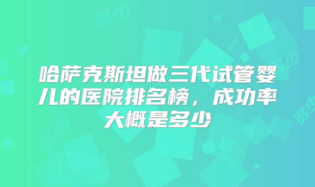哈萨克斯坦做三代试管婴儿的医院排名榜，成功率大概是多少