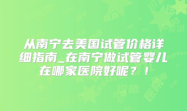 从南宁去美国试管价格详细指南_在南宁做试管婴儿在哪家医院好呢?!