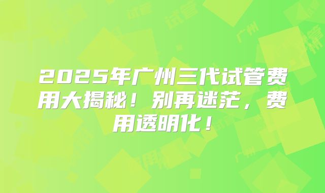 2025年广州三代试管费用大揭秘！别再迷茫，费用透明化！