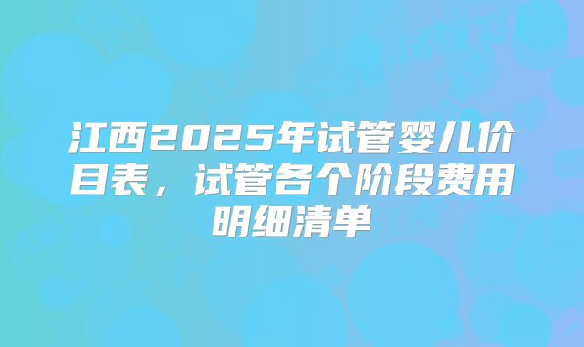 江西2025年试管婴儿价目表，试管各个阶段费用明细清单