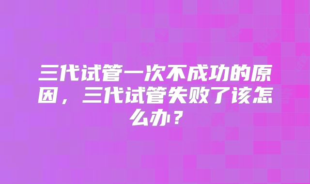 三代试管一次不成功的原因，三代试管失败了该怎么办？