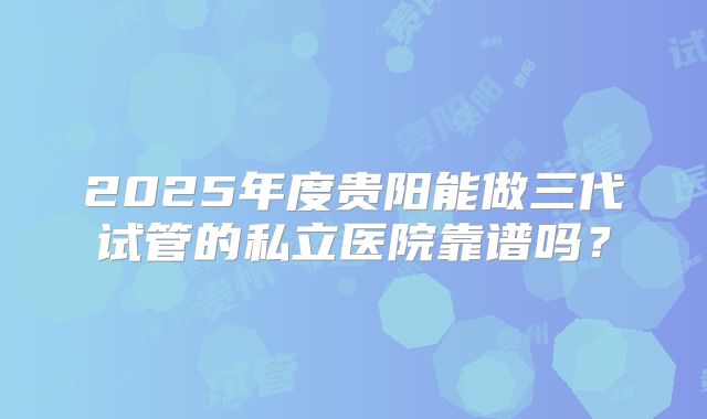 2025年度贵阳能做三代试管的私立医院靠谱吗？