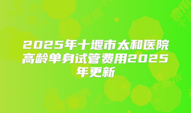 2025年十堰市太和医院高龄单身试管费用2025年更新
