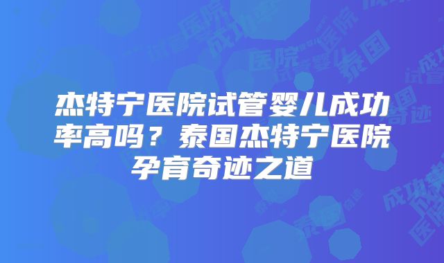 杰特宁医院试管婴儿成功率高吗？泰国杰特宁医院孕育奇迹之道