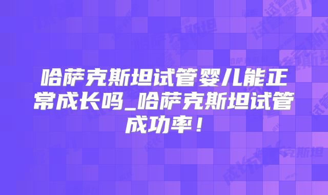 哈萨克斯坦试管婴儿能正常成长吗_哈萨克斯坦试管成功率！