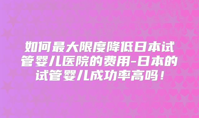如何最大限度降低日本试管婴儿医院的费用-日本的试管婴儿成功率高吗!