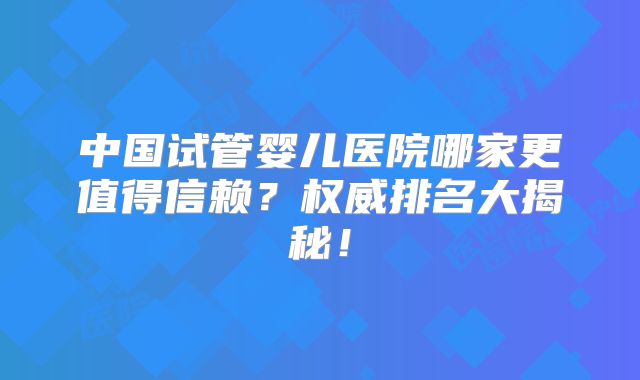 中国试管婴儿医院哪家更值得信赖？权威排名大揭秘！