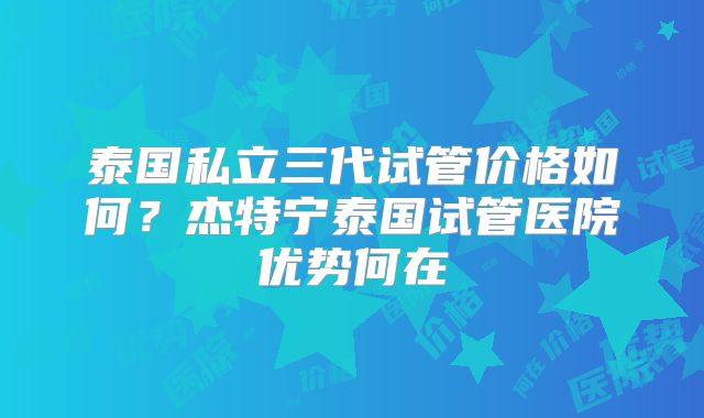 泰国私立三代试管价格如何?杰特宁泰国试管医院优势何在
