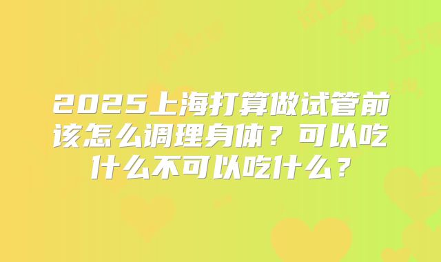 2025上海打算做试管前该怎么调理身体？可以吃什么不可以吃什么？