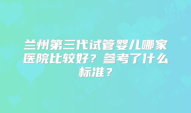 兰州第三代试管婴儿哪家医院比较好？参考了什么标准？
