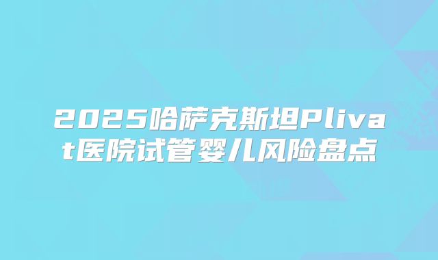 2025哈萨克斯坦Plivat医院试管婴儿风险盘点