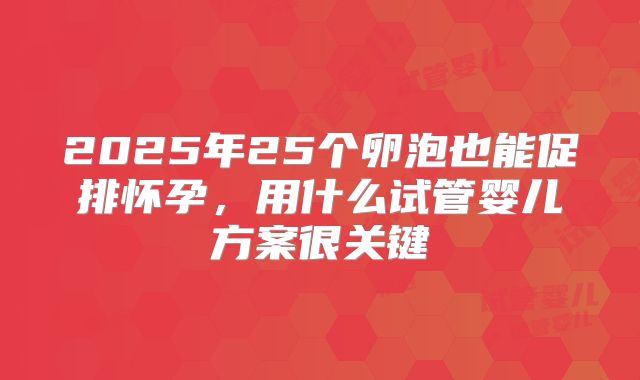 2025年25个卵泡也能促排怀孕，用什么试管婴儿方案很关键