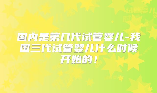 国内是第几代试管婴儿-我国三代试管婴儿什么时候开始的！