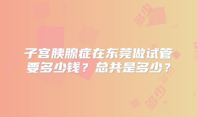 子宫胰腺症在东莞做试管要多少钱？总共是多少？